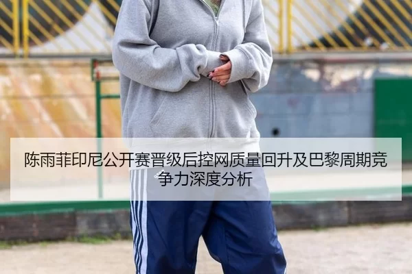 陈雨菲印尼公开赛晋级后控网质量回升及巴黎周期竞争力深度分析